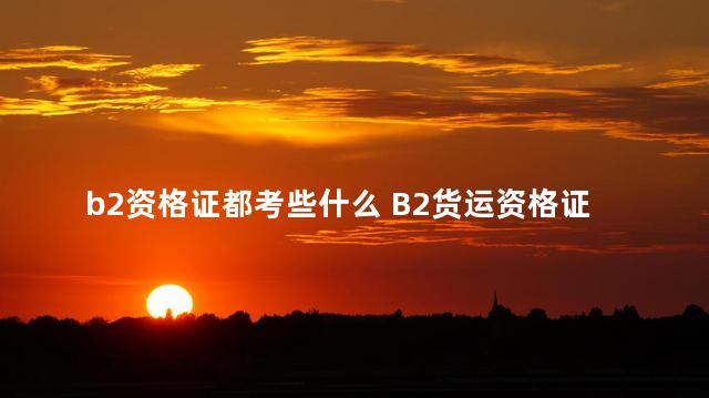 b2资格证都考些什么 B2货运资格证考试有哪些项目